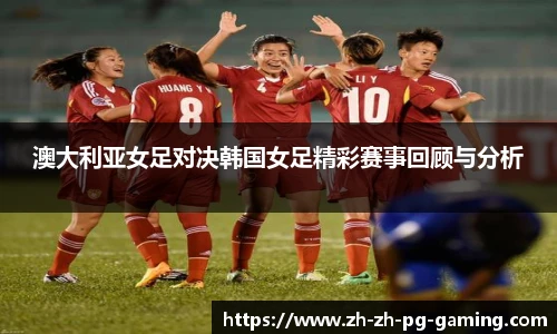 澳大利亚女足对决韩国女足精彩赛事回顾与分析